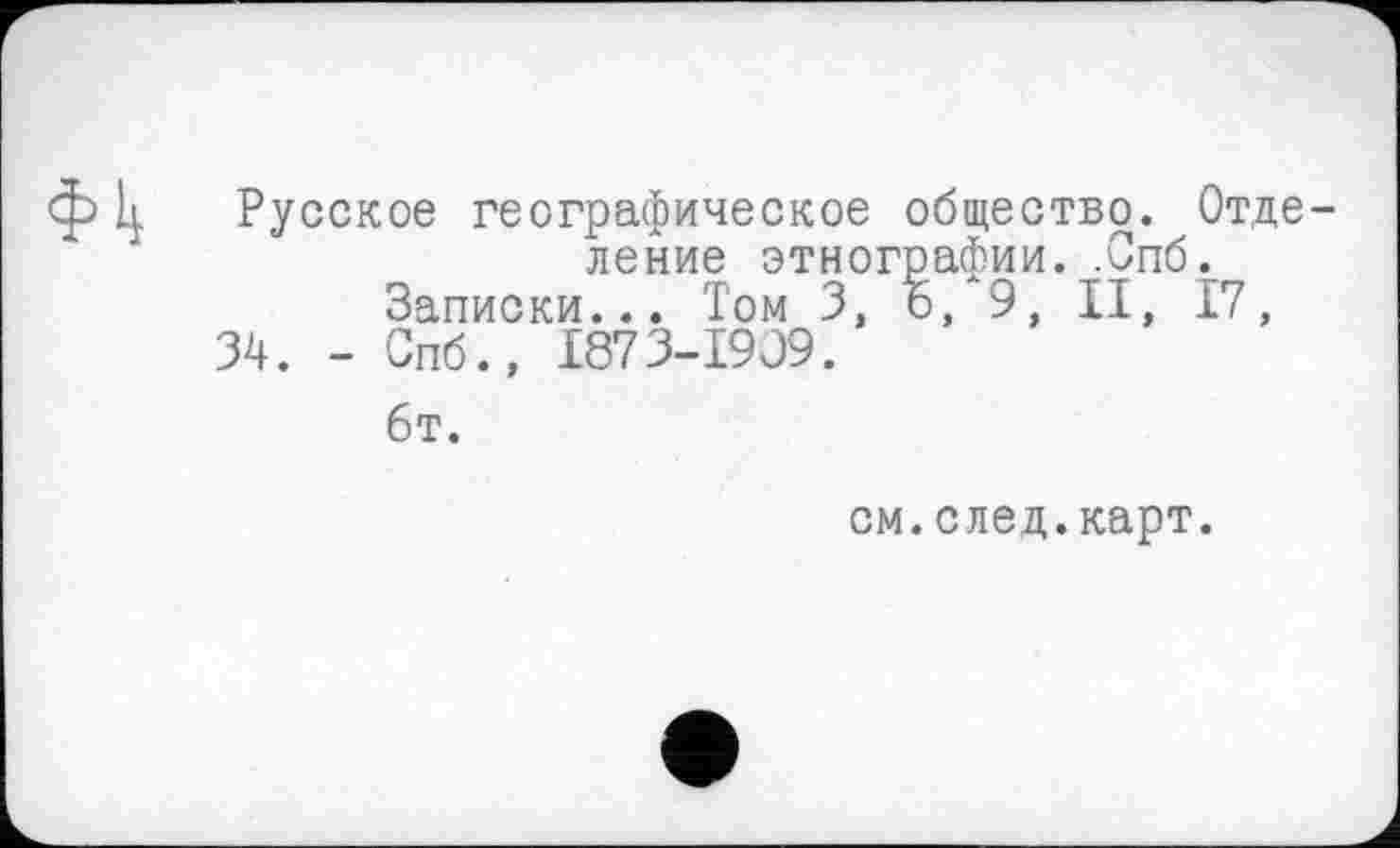 ﻿Русское географическое общество. Отце ление этнографии. .Спб.
Записки... Том 3, о, 9, II, 17, 34. - Спб., 1873-1909.
6т.
см.след.карт.